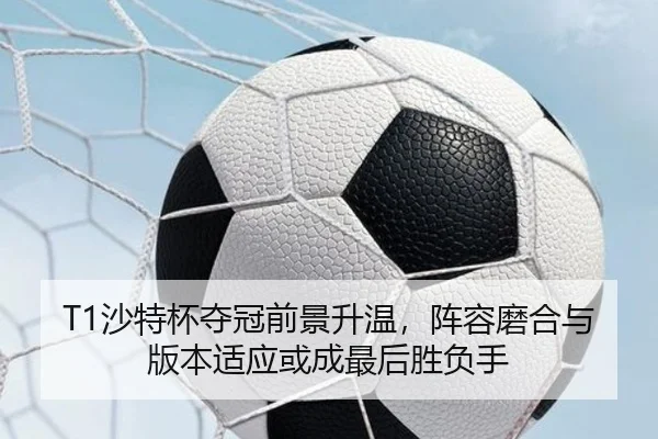 T1沙特杯夺冠前景升温，阵容磨合与版本适应或成最后胜负手